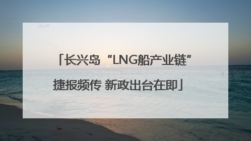 长兴岛“LNG船产业链”捷报频传 新政出台在即