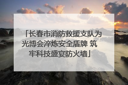 长春市消防救援支队为光博会淬炼安全盾牌 筑牢科技盛宴防火墙