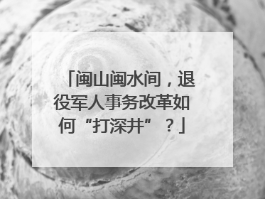 闽山闽水间，退役军人事务改革如何“打深井”？