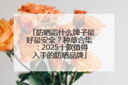 防晒霜什么牌子最好最安全？种草合集：2025十款值得入手的防晒品牌