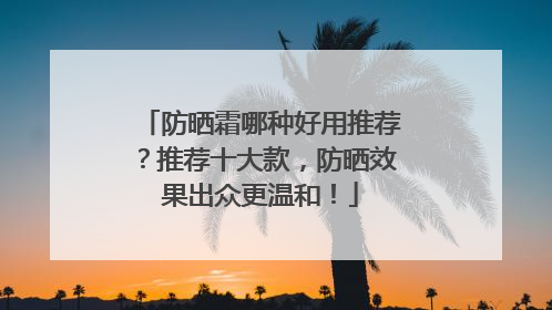 防晒霜哪种好用推荐？推荐十大款，防晒效果出众更温和！