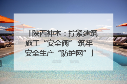 陕西神木：拧紧建筑施工“安全阀” 筑牢安全生产“防护网”