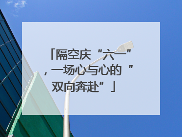 隔空庆“六一”，一场心与心的“双向奔赴”
