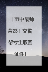 雨中最帅背影！交警帮考生取回证件