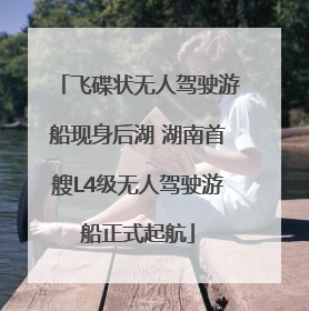 飞碟状无人驾驶游船现身后湖 湖南首艘L4级无人驾驶游船正式起航