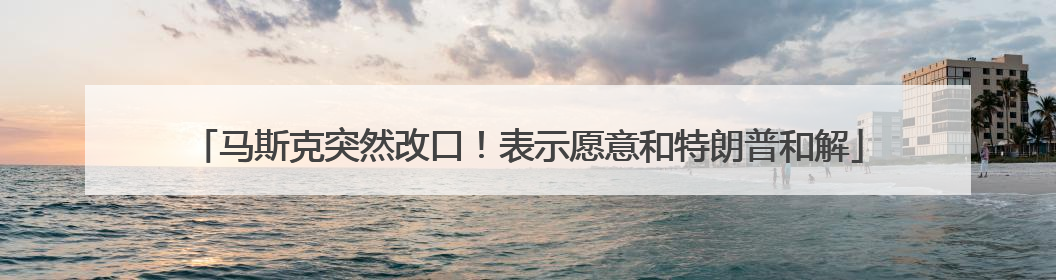 马斯克突然改口！表示愿意和特朗普和解