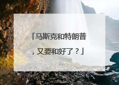 马斯克和特朗普，又要和好了？