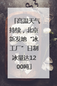 高温天气持续，北京新发地“冰工厂”日制冰量达1200吨