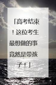 高考结束！这位考生最想做的事竟然是带孩子！