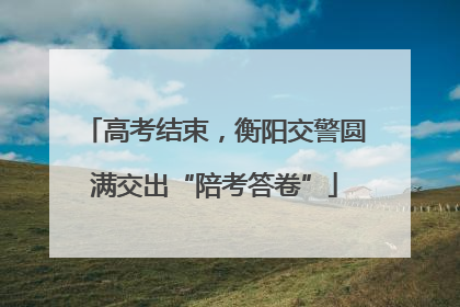 高考结束，衡阳交警圆满交出“陪考答卷”