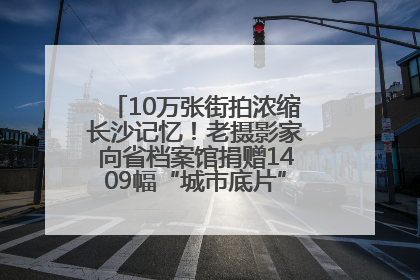 10万张街拍浓缩长沙记忆！老摄影家向省档案馆捐赠1409幅“城市底片”，有你的故事吗？