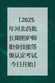 2025年河北首批长期照护师职业技能等级认定考试今日开始