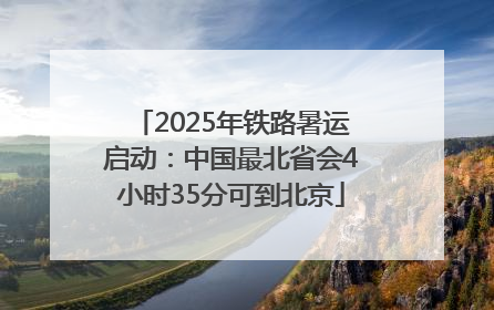 2025年铁路暑运启动：中国最北省会4小时35分可到北京