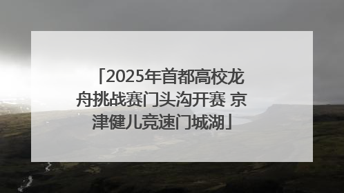 2025年首都高校龙舟挑战赛门头沟开赛 京津健儿竞速门城湖