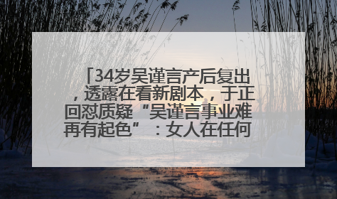 34岁吴谨言产后复出，透露在看新剧本，于正回怼质疑“吴谨言事业难再有起色”：女人在任何年纪都有她的光彩
