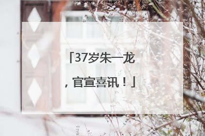 37岁朱一龙，官宣喜讯！