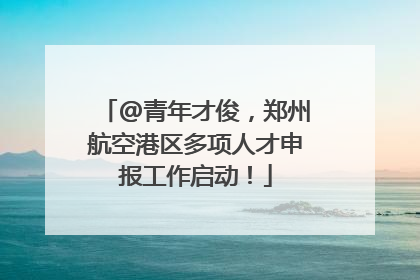 @青年才俊，郑州航空港区多项人才申报工作启动！